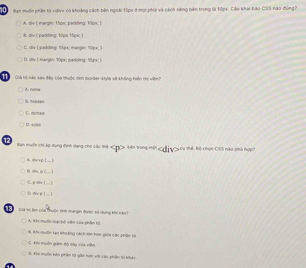 Bạn muốn phần tử có khoảng cách bên ngoài 15px ở mọi phía và cách riêng bên trong là 10px. Cầu khai báo CSS nào đúng?
A. div  margin: 15px; padding: 10px; 
B. div  padding: 10px 15px; 
C. div ( padding: 15px; margin: 10px; )
D. div  margin: 10px; padding: 15px; 
Giá trị nào sau đây của thuộc tính border-style sẽ không hiến thị viền?
A. none
B. hidden
C. dotted
D. solid
12 Bạn muốn chỉ áp dụng định dạng cho các thể bên trong một cụ thế. Bộ chọn CSS nào phù hợp?
A. div>p ( ..-
B. div, p  ... )
C. p div ( ... 
D. div p  ... 
TG Giá trị âm của thuộc tính margin được sử dụng khi nào?
A. Khi muốn loại bó viền của phần tử.
B. Khi muốn tạo khoảng cách lớn hơn giữa các phần tử.
C. Khi muốn giám độ dày của viền.
D. Khi muốn kéo phần tử gần hơn với các phần tử khác.