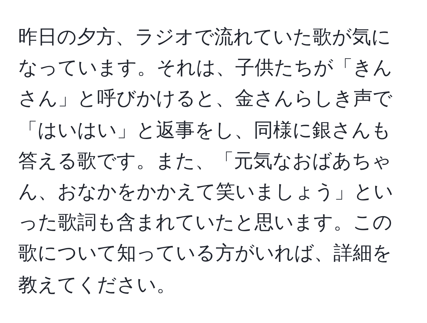 昨日の夕方、ラジオで流れていた歌が気になっています。それは、子供たちが「きんさん」と呼びかけると、金さんらしき声で「はいはい」と返事をし、同様に銀さんも答える歌です。また、「元気なおばあちゃん、おなかをかかえて笑いましょう」といった歌詞も含まれていたと思います。この歌について知っている方がいれば、詳細を教えてください。