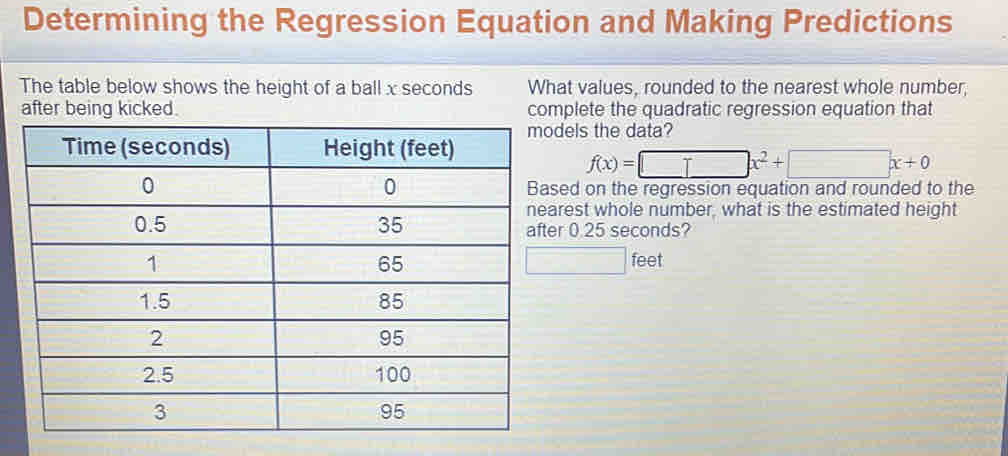 Determining the Regression Equation and Making Predictions 
The table below shows the height of a ball x seconds What values, rounded to the nearest whole number, 
after being kicked. complete the quadratic regression equation that 
dels the data?
f(x)=□ x^2+□ x+0
sed on the regression equation and rounded to the 
arest whole number, what is the estimated height 
er 0.25 seconds? 
□
feet