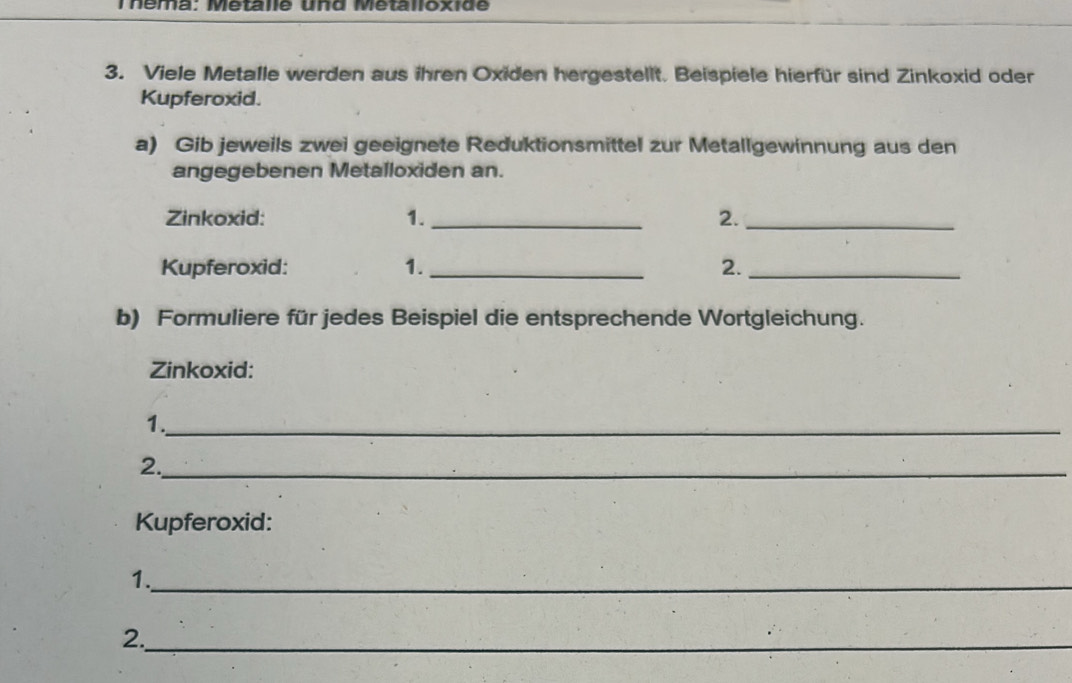 Théma: Metalle und Metalloxide 
3. Viele Metalle werden aus ihren Oxiden hergestellt. Beispiele hierfür sind Zinkoxid oder 
Kupferoxid. 
a) Gib jeweils zwei geeignete Reduktionsmittel zur Metallgewinnung aus den 
angegebenen Metalloxiden an. 
Zinkoxid: 1. _2._ 
Kupferoxid: 1._ 2._ 
b) Formuliere für jedes Beispiel die entsprechende Wortgleichung. 
Zinkoxid: 
1._ 
2._ 
Kupferoxid: 
1._ 
2._