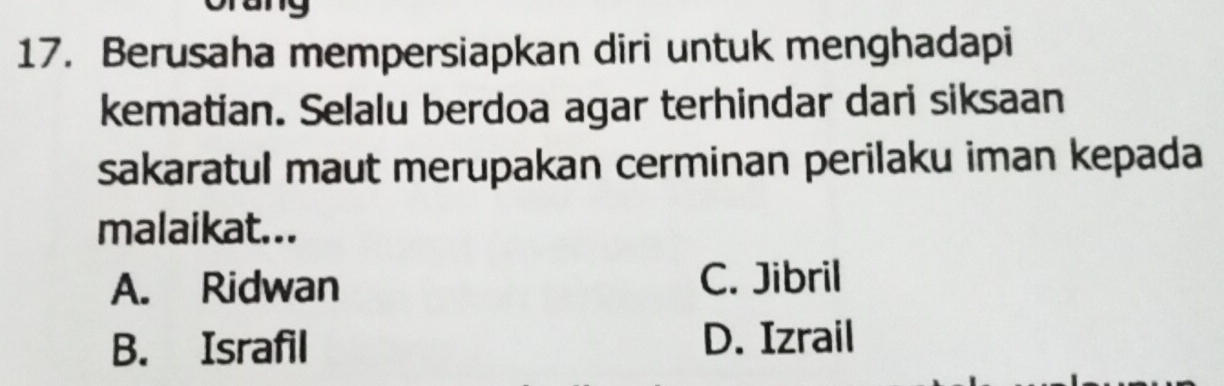 Berusaha mempersiapkan diri untuk menghadapi
kematian. Selalu berdoa agar terhindar dari siksaan
sakaratul maut merupakan cerminan perilaku iman kepada
malaikat...
A. Ridwan C. Jibril
B. Israfil D. Izrail