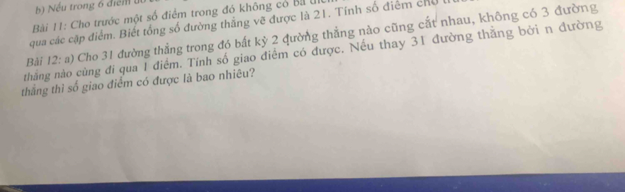 Nếu trong 6 điểm 
Bài 11: Cho trước một số điểm trong đó không có Bị u 
qua các cặp điểm. Biết tổng số đường thẳng vẽ được là 21. Tính số điểm cho 
Bài 12:a ) Cho 31 đường thẳng trong đó bất kỳ 2 qường thẳng nào cũng cắt nhau, không có 3 đường 
thằng nào cùng đi qua 1 điểm. Tính số giao điểm có được. Nếu thay 31 đường thăng bởi n đường 
thắng thì số giao điểm có được là bao nhiêu?