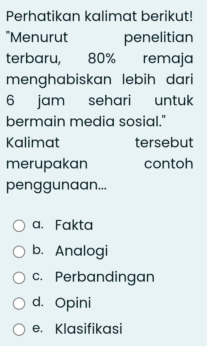 Perhatikan kalimat berikut!
"Menurut penelitian
terbaru, 80% remaja
menghabiskan lebih dari
6 jam sehari untuk
bermain media sosial."
Kalimat tersebut
merupakan contoh
penggunaan...
a. Fakta
b. Analogi
c. Perbandingan
d. Opini
e. Klasifikasi