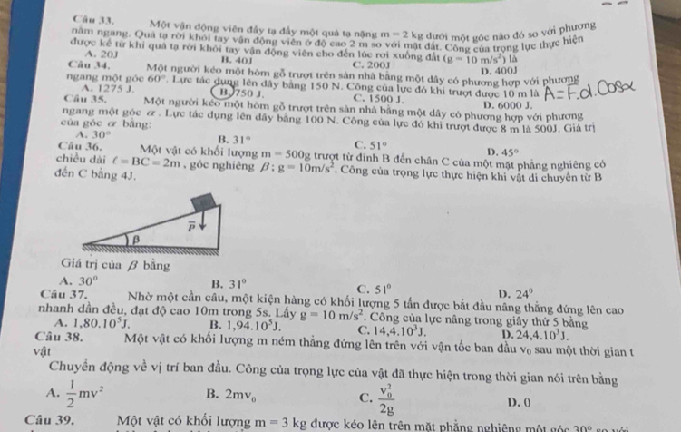 Một vận động viên đầy tạ đầy một quả tạ nặng m=2k g đưới một góc nào đó so với phương
năm ngang. Qua tạ rời khỏi tay vận động viên ở độ cao 2 m so với mật đất. Cộng của trong lực thực hiện
được kể từ khi quả tạ rời khỏi tay vận động viên cho đến lúc rơi xuống đất (g=10m/s^2) là
A. 20J B. 40J C. 200J
D. 400J
Câu 34. Một người kéo một hòm gỗ trượt trên sản nhà băng một dây có phương hợp với phương
ngang một góc 60°. Lực tác dụng lên dây bằng 150 N. Công của lực đó khi trượt được 10 m là
A. 1275 J B. 750 J C. 1500 J.
Câu 35. Một người keo một hòm gỗ trượt trên sản nhà bằng một dây có phương hợp với phương D. 6000 J.
ngang một góc ơ . Lực tác dụng lên dây bằng 100 N. Công của lực đó khi trượt được 8 m là 500J. Giá trị
của góc & bāng:
A. 30° B. 31° C. 51°
D. 45°
Câu 36. Một vật có khối lượng m=500g trượt từ đinh B đến chân C của một mặt phẳng nghiêng có
chiều dài C=BC=2m , góc nghiêng beta :g=10m/s^2. Công của trọng lực thực hiện khi vật di chuyên từ B
đến C bằng 4J.
Giá trị của β bằng
A. 30° B. 31°
C. 51°
D. 24°
Câu 37. Nhờ một cần câu, một kiện hàng có khối lượng 5 tấn được bắt đầu nâng thẳng đứng lên cao
nhanh dần đều, đạt độ cao 10m trong 5s. Lấy g=10m/s^2 * Công của lực nâng trong giây thứ 5 bằng
A. 1,80.10^5J. B. 1,94.10^5J, C. 14,4.10^3J. D. 24,4.10^3J.
Câu 38. Một vật có khối lượng m ném thẳng đứng lên trên với vận tốc ban đầu v₀ sau một thời gian t
vhat at
Chuyển động về vị trí ban đầu. Công của trọng lực của vật đã thực hiện trong thời gian nói trên bằng
B. 2mv_0 C. frac (v_0)^22g
A.  1/2 mv^2 D. ()
Câu 39. Một vật có khối lượng m=3kg được kéo lên trên mặt phẳng nghiêng một góc 30°