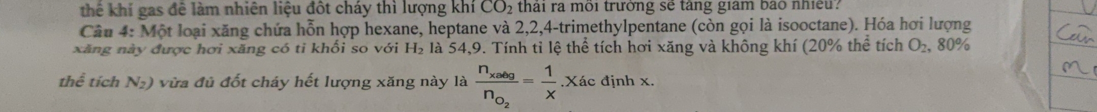 thể khí gas để làm nhiên liệu đôt cháy thì lượng khí CO_2 thai ra moi trưởng se tang giam bao nhieu? 
Câu 4: Một loại xăng chứa hỗn hợp hexane, heptane và 2, 2, 4 -trimethylpentane (còn gọi là isooctane). Hóa hơi lượng 
xăng này được hơi xăng có ti khổi so với H_2 là 54, 9. Tính tỉ lệ thể tích hơi xăng và không khí (20% thể tích O_2 , 80%
thể tích N_2) vừa đủ đốt cháy hết lượng xăng này là frac n_xabgn_o_2= 1/x .Xác định x.