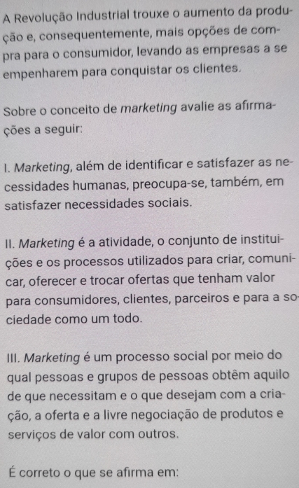 A Revolução Industrial trouxe o aumento da produ-
ção e, consequentemente, mais opções de com-
pra para o consumidor, levando as empresas a se
empenharem para conquistar os clientes.
Sobre o conceito de marketing avalie as afirma-
ções a seguir:
I. Marketing, além de identificar e satisfazer as ne-
cessidades humanas, preocupa-se, também, em
satisfazer necessidades sociais.
II. Marketing é a atividade, o conjunto de institui-
ções e os processos utilizados para criar, comuni-
car, oferecer e trocar ofertas que tenham valor
para consumidores, clientes, parceiros e para a so
ciedade como um todo.
III. Marketing é um processo social por meio do
qual pessoas e grupos de pessoas obtêm aquilo
de que necessitam e o que desejam com a cria-
ção, a oferta e a livre negociação de produtos e
serviços de valor com outros.
É correto o que se afirma em: