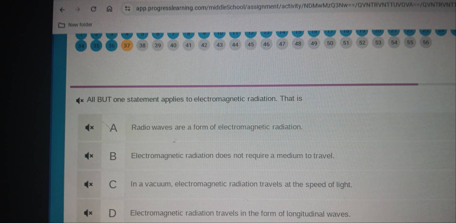 New folder
34 35 36 37 38 39 40 41 42 43 44 45 46 47 48 49 50 51 52 53 54 55 56
All BUT one statement applies to electromagnetic radiation. That is
A Radio waves are a form of electromagnetic radiation.
B Electromagnetic radiation does not require a medium to travel.
In a vacuum, electromagnetic radiation travels at the speed of light.
Electromagnetic radiation travels in the form of longitudinal waves.