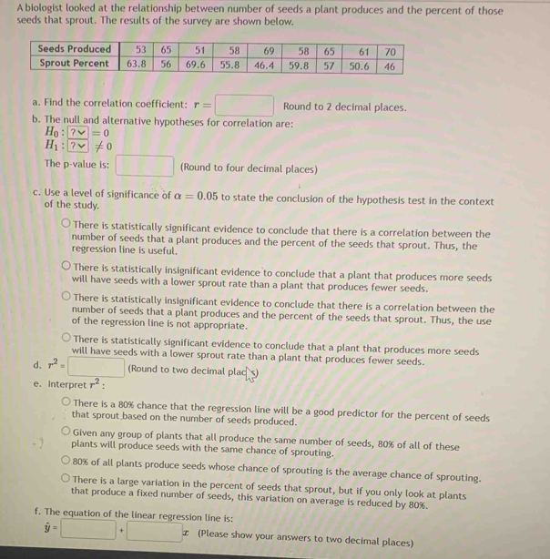 A biologist looked at the relationship between number of seeds a plant produces and the percent of those
seeds that sprout. The results of the survey are shown below.
a. Find the correlation coefficient: r=□ Round to 2 decimal places.
b. The null and alternative hypotheses for correlation are:
H_0:?=0
H_1:
The p -value is: □ (Round to four decimal places)
c. Use a level of significance of alpha =0.05 to state the conclusion of the hypothesis test in the context
of the study.
There is statistically significant evidence to conclude that there is a correlation between the
number of seeds that a plant produces and the percent of the seeds that sprout. Thus, the
regression line is useful.
There is statistically insignificant evidence to conclude that a plant that produces more seeds
will have seeds with a lower sprout rate than a plant that produces fewer seeds.
There is statistically insignificant evidence to conclude that there is a correlation between the
number of seeds that a plant produces and the percent of the seeds that sprout. Thus, the use
of the regression line is not appropriate.
There is statistically significant evidence to conclude that a plant that produces more seeds
will have seeds with a lower sprout rate than a plant that produces fewer seeds.
d. r^2=□ (Round to two decimal plac )
e. Interpret r^2
There is a 80% chance that the regression line will be a good predictor for the percent of seeds
that sprout based on the number of seeds produced.
Given any group of plants that all produce the same number of seeds, 80% of all of these
plants will produce seeds with the same chance of sprouting.
80% of all plants produce seeds whose chance of sprouting is the average chance of sprouting.
There is a large variation in the percent of seeds that sprout, but if you only look at plants
that produce a fixed number of seeds, this variation on average is reduced by 80%.
f. The equation of the linear regression line is: hat y=□ +□ x (Please show your answers to two decimal places)