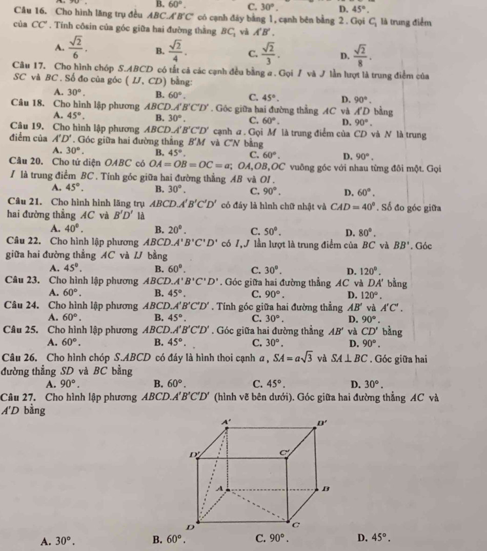 90
B. 60°. C. 30°. D. 45°.
Câu 16. Cho hình lăng trụ đều ABC.A B'C' * có cạnh đảy bằng 1, cạnh bên bằng 2 . Gọi C_1 là trung điểm
của CC'. Tính côsin của góc giữa hai đường thằng BC_1 và A'B'.
A.  sqrt(2)/6 .  sqrt(2)/4 .  sqrt(2)/3 . D.  sqrt(2)/8 .
B.
C.
Câu 17. Cho hình chóp S.ABCD có tất cả các cạnh đều bằng a . Gọi / và J lần lượt là trung điểm của
SC và BC . Số đo của góc (IJ,CD) bằng:
A. 30°.
B. 60°. C. 45°. D. 90°.
Câu 18. Cho hình lập phương AB C D. A'B'C'D'. Góc giữa hai đường thẳng AC và A'D bằng
A. 45°.
B. 30°. C. 60°. D. 90°.
Câu 19. Cho hình lập phương ABCD. A'B'C'D' cạnh a . Gọi M là trung điểm của CD và N là trung
điểm của A'D'. Góc giữa hai đường thẳng B'M và C'N bằng
A. 30°.
B. 45°. C. 60°. D. 90°.
Câu 20. Cho tứ diện OABC có OA=OB=OC=a; OA,OB,OC vuông góc với nhau từng đôi một. Gọi
I là trung điểm BC . Tính góc giữa hai đường thẳng AB và OI .
A. 45°. B. 30°. C. 90°. D. 60°.
Câu 21. Cho hình hình lăng trụ ABC D A'B'C'D' có đáy là hình chữ nhật và CAD=40°. Số đo góc giữa
hai đường thẳng AC và B'D' là
A. 40°. B. 20^0. C. 50°. D. 80°.
Câu 22. Cho hình lập phương ABCD. A'B'C'D' có 1,J lần lượt là trung điểm của BC và BB'. Góc
giữa hai đường thẳng AC và IJ bàng
A. 45°. B. 60°. C. 30^0. D. 120°.
Câu 23. Cho hình lập phương ABCD. A'B'C'D'. Góc giữa hai đường thẳng AC và DA' bằng
A. 60°. B. 45°. C. 90°. D. 120°.
Câu 24. Cho hình lập phương ABCD.. A'B'C'D'. Tính góc giữa hai đường thẳng AB' và A'C'.
A. 60°. B. 45°. C. 30°. D. 90°.
Câu 25. Cho hình lập phương ABCD. A'B'C'D'. Góc giữa hai đường thẳng AB' và CD' bàng
A. 60°. B. 45°. C. 30°. D. 90°.
Câu 26. Cho hình chóp S.ABCD có đáy là hình thoi cạnh a , SA=asqrt(3) và SA⊥ BC. Góc giữa hai
đường thẳng SD và BC bằng
A. 90°. B. 60°. C. 45°. D. 30°.
Câu 27. Cho hình lập phương ABCD. A'B'C'D' (hình vẽ bên dưới). Góc giữa hai đường thẳng AC và
A'D bằng
A. 30°. B. 60°. C. 90°. D. 45°.