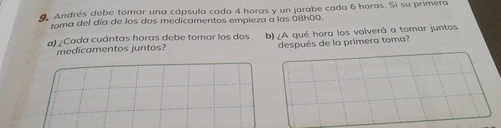 Andrés debe tomar una cápsula cada 4 horas y un jarabe cada 6 horas. Si su primera 
toma del día de los dos medicamentos empieza a las 08h00. 
a) ¿Cada cuántas horas debe tomar los dos b) ¿A qué hora los volverá a tomar juntos 
después de la primera toma? 
medicamentos juntos?