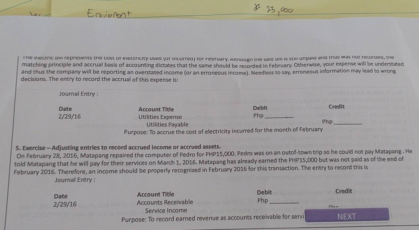 The electric bill represents the cost of electricity used (or incurred) for February. Although the said bill is still unpaid and thus was not recorded, the 
matching principle and accrual basis of accounting dictates that the same should be recorded in February. Otherwise, your expense will be understated 
and thus the company will be reporting an overstated income (or an erroneous income). Needless to say, erroneous information may lead to wrong 
decisions. The entry to record the accrual of this expense is: 
Journal Entry : 
Date Account Title Debit Credit
2/29/16 Utilities Expense Php_ 
Utilities Payable 
Php_ 
Purpose: To accrue the cost of electricity incurred for the month of February 
5. Exercise - Adjusting entries to record accrued income or accrued assets. 
On February 28, 2016, Matapang repaired the computer of Pedro for PHP15,000. Pedro was on an outof-town trip so he could not pay Matapang . He 
told Matapang that he will pay for their services on March 1, 2016. Matapang has already earned the PHP15,000 but was not paid as of the end of 
February 2016. Therefore, an income should be properly recognized in February 2016 for this transaction. The entry to record this is 
Journal Entry : 
Date Account Title Debit 
Credit
2/29/16 Accounts Receivable 
Php_ 
Dhn 
Service Income 
Purpose: To record earned revenue as accounts receivable for servi NEXT