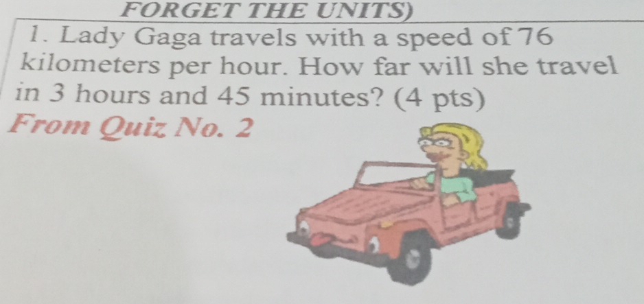 FORGET THE UNITS) 
1. Lady Gaga travels with a speed of 76
kilometers per hour. How far will she travel 
in 3 hours and 45 minutes? (4 pts) 
From Quiz No. 2