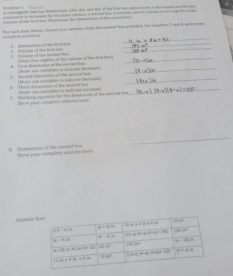 Problem 1:
A rectangular box has dimensions 12in, 4in, and 4in. If the first two dimensions is decreased and the last
dimension is increased by the same amount, a second box is formed, and its volume is five-eighths of the
volume of the first box. Determine the dimensions of the second box
For each item below, choose your answers from the answer box provided. For numbers 7 and 8, write your
_
complete solutions.
_
2. Volume of the first box 1. Dimensions of the first box
_
3. Volume of the second box
(Hint: five-eighths of the volume of the first box)_
4. First dimension of the second box
(Note: use variables to indicate decrease)_
5. Second dimension of the second box
(Note: use variables to indicate decrease)_
6. Third dimension of the second box
(Note: use variables to indicate increase)_
7. Working equation for the dimension of the second box
Show your complete solution here:
_
8. Dimensions of the second box
Show your complete solution here:
Answer