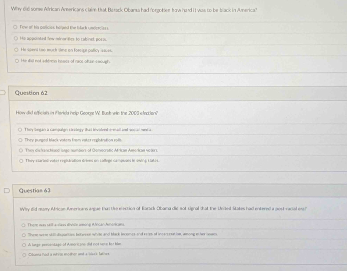 Why did some African Americans claim that Barack Obama had forgotten how hard it was to be black in America?
Few of his policies helped the black underclass
He appointed few minorities to cabinet posts.
He spent too much time on foreign policy issues.
He did not address issues of race often enough.
Question 62
How did officials in Florida help George W. Bush win the 2000 election?
They began a campaign strategy that involved e-mail and social media
They purged black voters from voter registration rolls.
They disfranchised large numbers of Democratic African American voters
They started voter registration drives on college campuses in swing states.
Question 63
Why did many African Americans argue that the election of Barack Obama did not signal that the United States had entered a post-racial era?
There was still a class divide among African Americans.
There were still disparities between white and black incomes and rates of incarceration, among other issues.
A large percentage of Americans did not vote for him
Obama had a white mother and a black father
