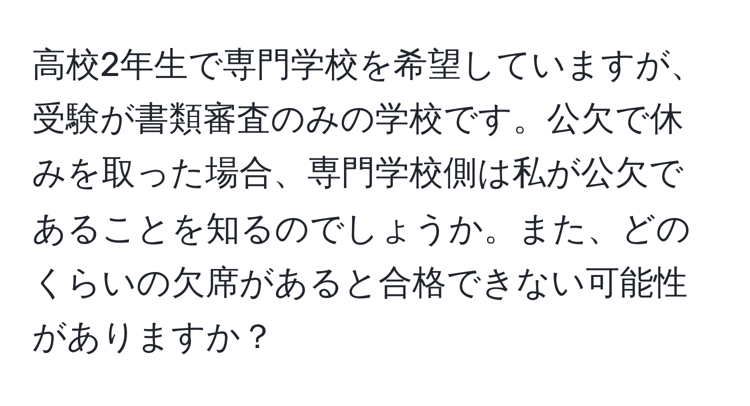 高校2年生で専門学校を希望していますが、受験が書類審査のみの学校です。公欠で休みを取った場合、専門学校側は私が公欠であることを知るのでしょうか。また、どのくらいの欠席があると合格できない可能性がありますか？