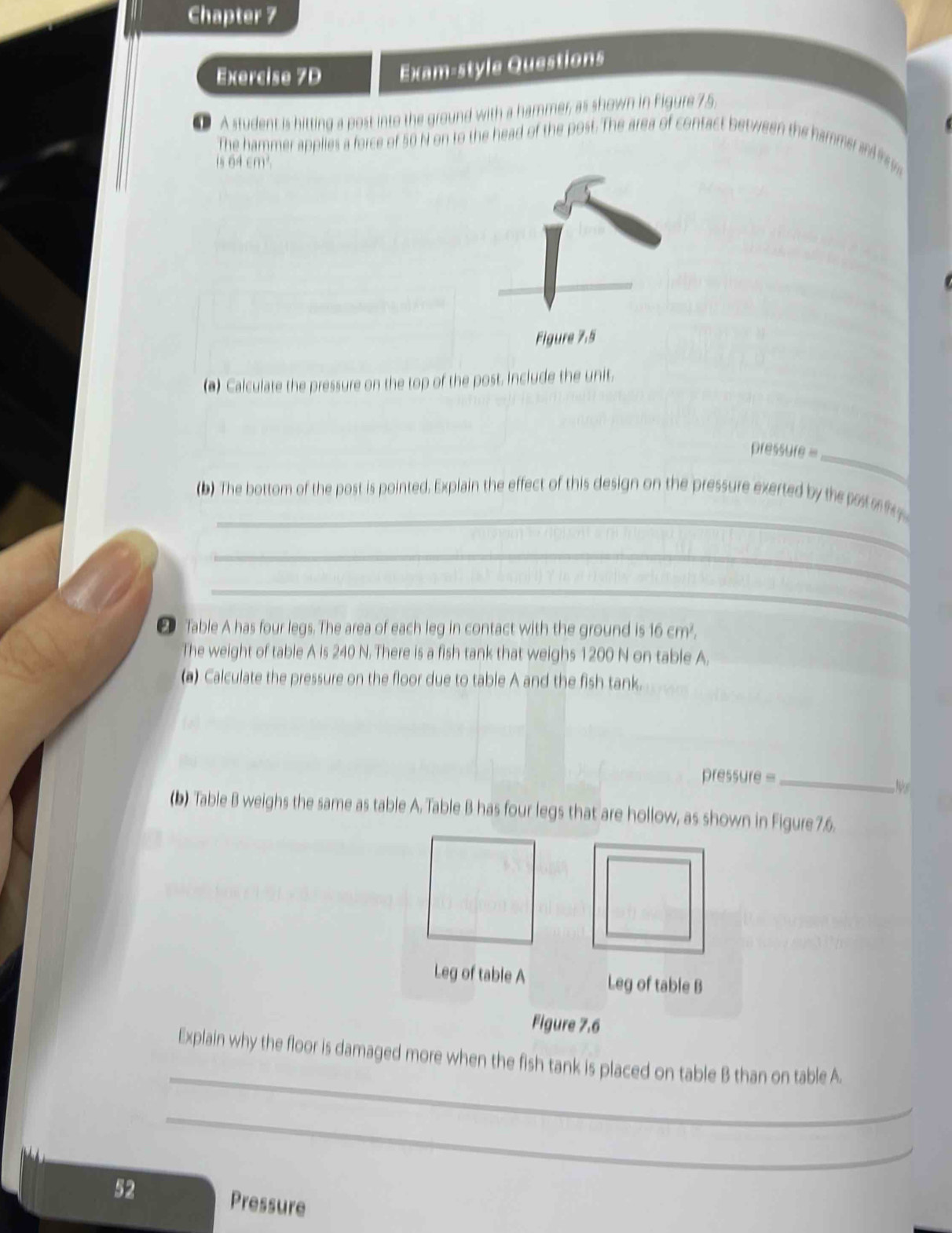 Chapter 7 
Exercise 7D Exam-style Questions 
A student is hitting a post into the ground with a hammer, as shown in Figure 7.5, 
The hammer applies a force of 50 N on to the head of the post. The area of contact between the hamme a 
is 64 cm²
(*) Calculate the pressure on the top of the post. include the unit. 
_ 
pressure = 
_ 
_ 
(b) The bottom of the post is pointed. Explain the effect of this design on the pressure exerted by the pa o 
_ 
_ 
_ 
2 Table A has four legs. The area of each leg in contact with the ground is 16 cm². 
The weight of table A is 240 N. There is a fish tank that weighs 1200 N on table A. 
(a) Calculate the pressure on the floor due to table A and the fish tank. 
pressure =_ 
Ns 
(b) Table B weighs the same as table A. Table B has four legs that are hollow, as shown in Figure 7.6. 
Leg of table A Leg of table B 
Figure 7.6 
_ 
Explain why the floor is damaged more when the fish tank is placed on table B than on table A. 
_ 
52 Pressure