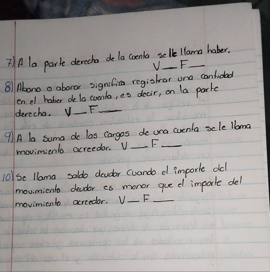 7)A la parte derecha de la coenla selle llama haber. 
V F. 
811Abono o aborar significa registrar una canfidad 
en el haber dela coenla, es decir, en la park 
derccha. V _F_ 
9A la soma do los Cargos de una cucnla scle lbma 
movimiento acreedor. V _F_ 
10)Sc llama saldo dcudor cuando el importe old! 
movimicnle devoor as monor gue d importe del 
moviminl acreedor. V_  _ F_