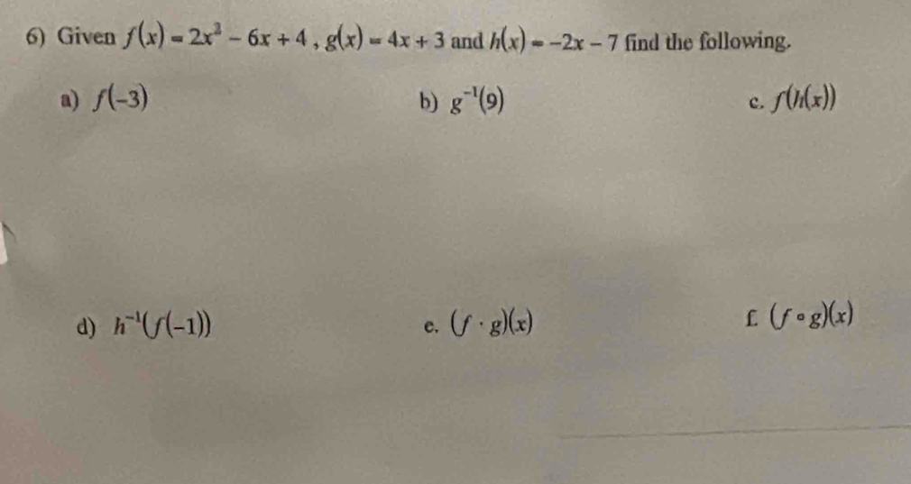 Given f(x)=2x^2-6x+4, g(x)=4x+3 and h(x)=-2x-7 find the following. 
a) f(-3) b) g^(-1)(9) c. f(h(x))
d) h^(-1)(f(-1)) (f· g)(x) £ (fcirc g)(x)
e.