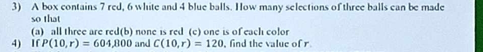 A box contains 7 red, 6 white and 4 blue balls. How many selections of three balls can be made 
so that 
(a) all three are red(b) none is red (c) one is of each color 
4) If P(10,r)=604,800 and C(10,r)=120 , find the value of r