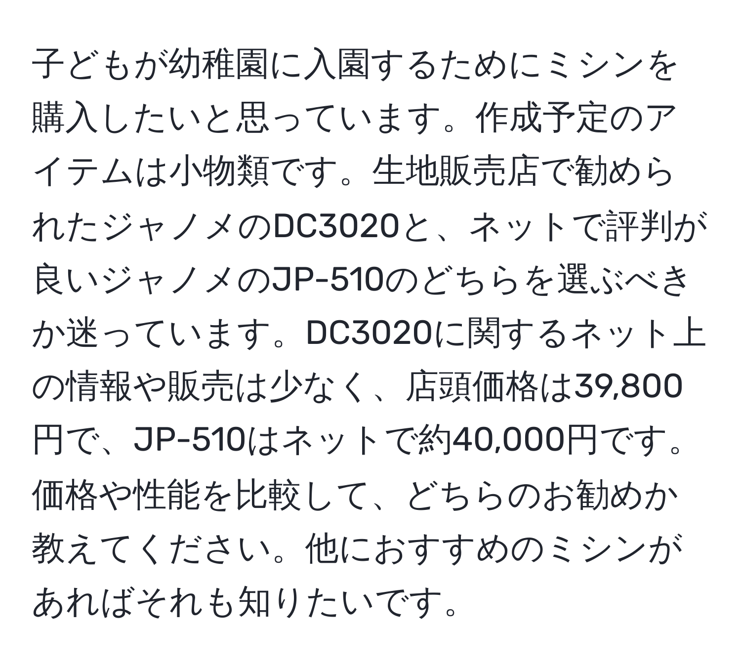 子どもが幼稚園に入園するためにミシンを購入したいと思っています。作成予定のアイテムは小物類です。生地販売店で勧められたジャノメのDC3020と、ネットで評判が良いジャノメのJP-510のどちらを選ぶべきか迷っています。DC3020に関するネット上の情報や販売は少なく、店頭価格は39,800円で、JP-510はネットで約40,000円です。価格や性能を比較して、どちらのお勧めか教えてください。他におすすめのミシンがあればそれも知りたいです。