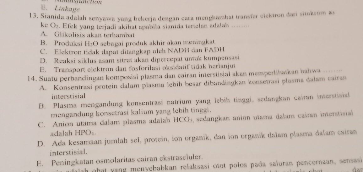 so n als function
E. Linkage
13. Sianida adalah senyawa yang bekerja dengan cara menghambat transfer elektron dari sito o 
ke O_2. Efek yang terjadi akibat apabila sianida tertelan adalah ……...
A. Glikolisis akan terhambat
B. Produksi H_2O sebagai produk akhir akan meningkat
C. Elektron tidak dapat ditangkap olch NADH dan FADH
D. Reaksi siklus asam sitrat akan dipercepat untuk kompensasi
E. Transport elektron dan fosforilasi oksidatif tidak berlanjut
14. Suatu perbandingan komposisi plasma dan cairan interstisial akan memperlihatkan bahwa , , . . . .
A. Konsentrasi protein dalam plasma lebih besar dibandingkan konsetrasi plasma dalam cairan
interstisial
B. Plasma mengandung konsentrasi natrium yang lebih tinggi, sedangkan cairan interstisial
mengandung konsetrasi kalium yang lebih tinggi.
C. Anion utama dalam plasma adalah HC 0 , sedangkan anion utama dalam cairan interstisial
adalah HPO₄.
D. Ada kesamaan jumlah sel, protein, ion organik, dan ion organik dalam plasma dalam cairan
interstisial.
E. Peningkatan osmolaritas cairan ekstraseluler.
dalah ohat yang menyebabkan relaksasi otot polos pada saluran pencernaan, sensasi
dar