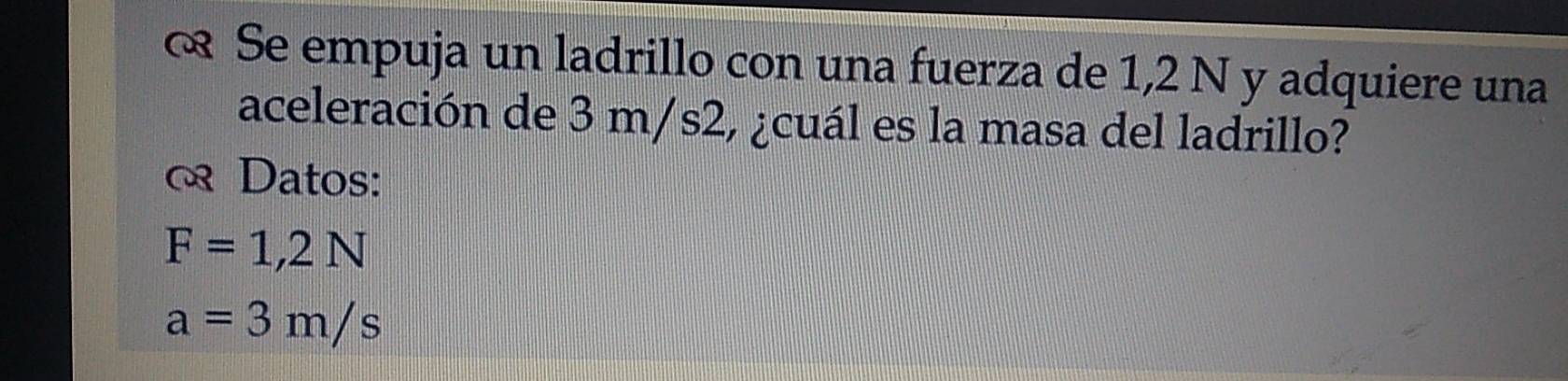 Se empuja un ladrillo con una fuerza de 1,2 N y adquiere una 
aceleración de 3 m/s2, ¿cuál es la masa del ladrillo? 
Datos:
F=1,2N
a=3m/s