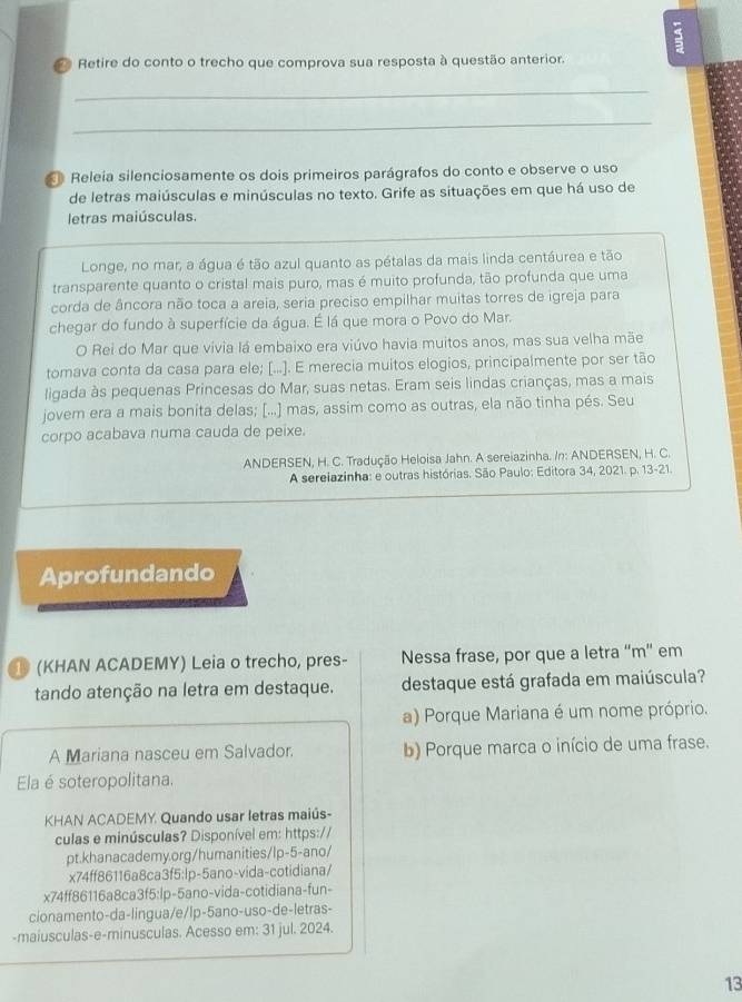 Retire do conto o trecho que comprova sua resposta à questão anterior.
_
_
Releia silenciosamente os dois primeiros parágrafos do conto e observe o uso
de letras maiúsculas e minúsculas no texto. Grife as situações em que há uso de
letras maiúsculas.
Longe, no mar, a água é tão azul quanto as pétalas da mais linda centáurea e tão
transparente quanto o cristal mais puro, mas é muito profunda, tão profunda que uma
corda de âncora não toca a areia, seria preciso empilhar muitas torres de igreja para
chegar do fundo à superfície da água. É lá que mora o Povo do Mar.
O Rei do Mar que vivia lá embaixo era viúvo havia muitos anos, mas sua velha mãe
tomava conta da casa para ele; [...]. E merecia muitos elogios, principalmente por ser tão
ligada às pequenas Princesas do Mar, suas netas. Eram seis lindas crianças, mas a mais
jovern era a mais bonita delas; [...] mas, assim como as outras, ela não tinha pés. Seu
corpo acabava numa cauda de peixe.
ANDERSEN, H. C. Tradução Heloisa Jahn. A sereiazinha. /n: ANDERSEN, H. C.
A sereiazinha: e outras histórias. São Paulo: Editora 34, 2021. p. 13-21.
Aprofundando
(KHAN ACADEMY) Leia o trecho, pres- Nessa frase, por que a letra “m” em
tando atenção na letra em destaque. destaque está grafada em maiúscula?
a) Porque Mariana é um nome próprio.
A Mariana nasceu em Salvador. b) Porque marca o início de uma frase.
Ela é soteropolitana.
KHAN ACADEMY Quando usar letras maiús-
culas e minúsculas? Disponível em: https://
pt.khanacademy.org/humanities/lp-5-ano/
x74ff86116a8ca3f5:lp-5ano-vida-cotidiana/
x74ff86116a8ca3f5:lp-5ano-vida-cotidiana-fun-
cionamento-da-lingua/e/lp-5ano-uso-de-letras-
-maiusculas-e-minusculas. Acesso em: 31 jul. 2024.
13