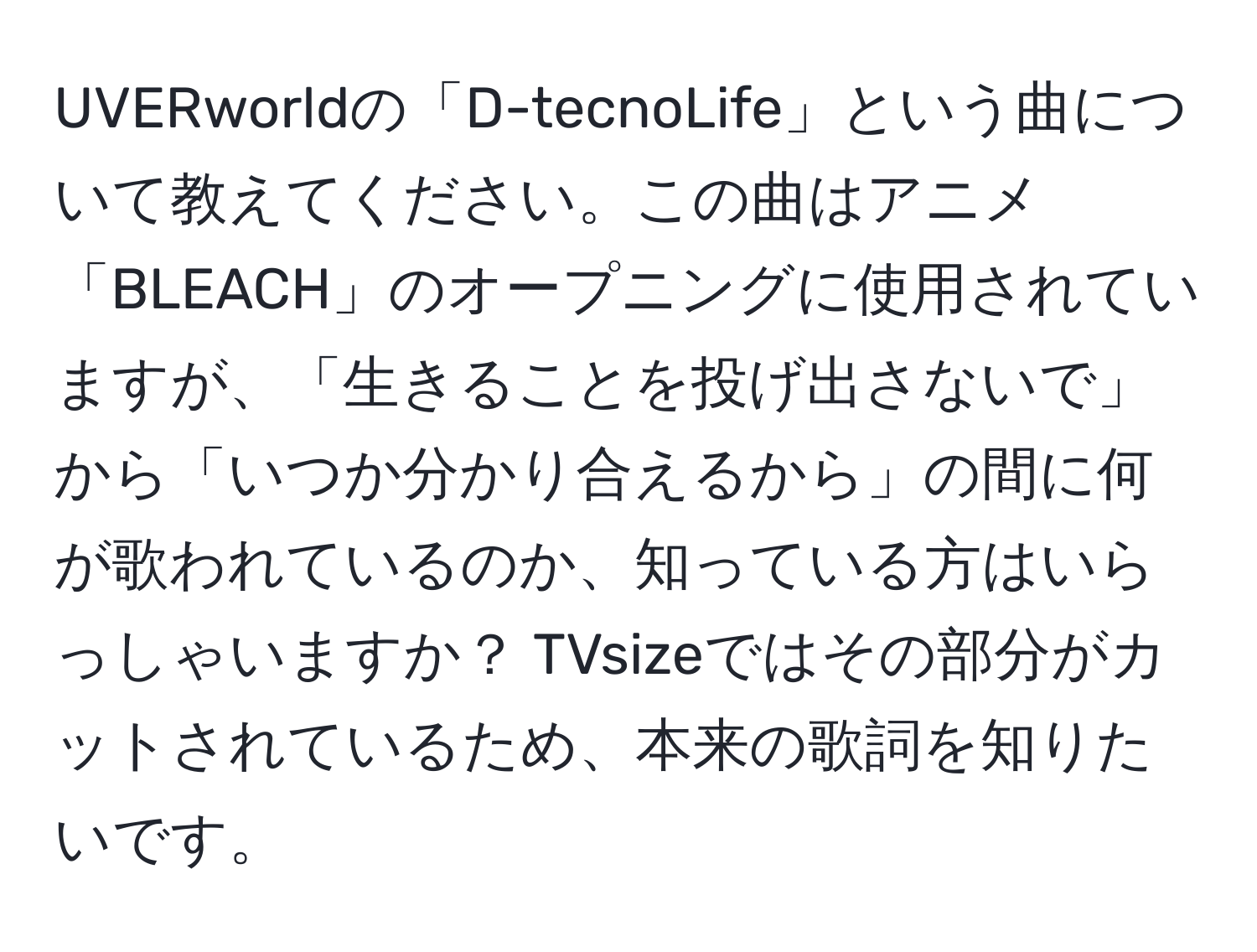 UVERworldの「D-tecnoLife」という曲について教えてください。この曲はアニメ「BLEACH」のオープニングに使用されていますが、「生きることを投げ出さないで」から「いつか分かり合えるから」の間に何が歌われているのか、知っている方はいらっしゃいますか？ TVsizeではその部分がカットされているため、本来の歌詞を知りたいです。