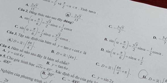 A.  2sqrt(5)/15 . alpha = 2/7  và  π /2  . Tính tan alpha. 
B,
Cầu 2, Đẳng thức nào sau đây đúng''
A.
C. sin (alpha + π /6 )= sqrt(3)/2 sin alpha + 1/2 cos alpha - 2sqrt(5)/15 . 
Câu 3. Tập xác định của hàm số sin (alpha + π /6 )= 1/2 sin alpha + sqrt(3)/2 cos alpha.
C. - 3sqrt(5)/2 · - 3surd /7 
B.
D.
A, D=R|  kπ /4 . D=R| kπ . D=R|  kπ /4 +π . 
A. y=cot 4x.
B. y=tan x+cot xla D. sin (alpha + π /6 )=sin alpha + 1/2  sin (alpha + π /6 )= sqrt(3)/2 sin alpha - 1/2 cos alpha. 
Câu 4. Hàm số nào sau đây là hàm số chẵn?
1 5. Cho góc hình học 400°. widehat uOv=40° B. y=tan 6x. 
.
C.
. Xác định số đo của góc lị y=sin 2x
C.
Nghiệm của phương trình ĩ
B. 40°. C. -400°
D. D=Rsqrt()
2π