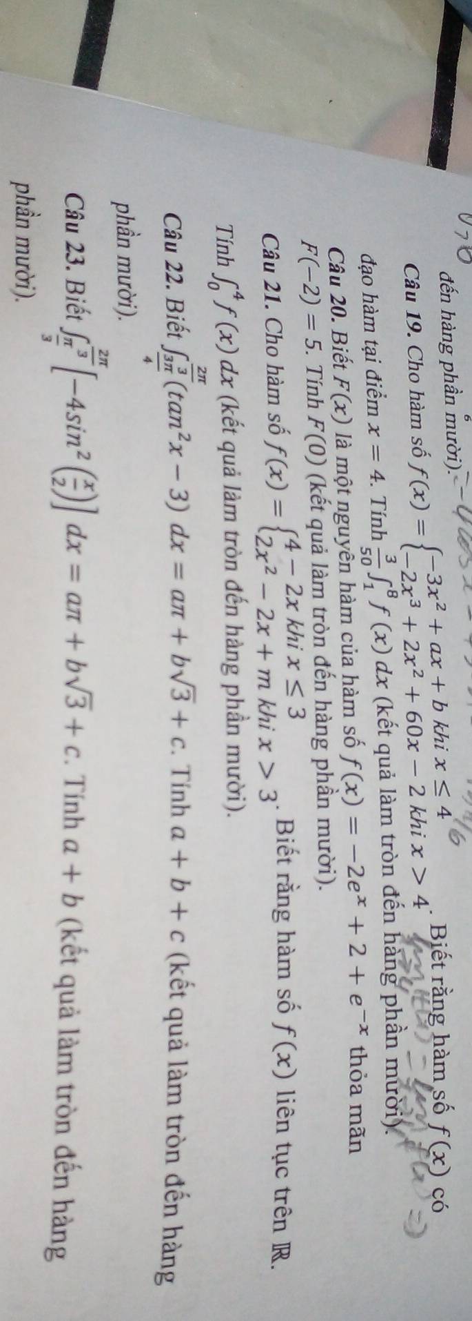 đến hàng phần mười). 
Câu 19. Cho hàm số f(x)=beginarrayl -3x^2+ax+bkhix≤ 4 -2x^3+2x^2+60x-2khix>4endarray.. . Biết rằng hàm số f(x) có 
đạo hàm tại điểm x=4. . Tính  3/50 ∈t _1^(8f(x)dx (kết quả làm tròn đến hàng phần mười). 
Câu 20. Biết F(x) là một nguyên hàm của hàm số f(x)=-2e^x)+2+e^(-x) thỏa mãn
F(-2)=5. . Tính F(0) (kết quả làm tròn đến hàng phần mười). 
Câu 21. Cho hàm số f(x)=beginarrayl 4-2xkhix≤ 3 2x^2-2x+mkhix>3endarray.. Biết rằng hàm số f(x) liên tục trên R. 
Tính ∈t _0^(4f(x)dx (kết quả làm tròn đến hàng phần mười). 
Câu 22. Biết ∈t _frac 3π)4^ 2π /3 (tan^2x-3)dx=aπ +bsqrt(3)+c. . Tính a+b+c (kết quả làm tròn đến hàng 
phần mười). 
Câu 23. Biết ∈t _ π /3 ^ 2π /3 [-4sin^2( x/2 )]dx=aπ +bsqrt(3)+c. Tính a+b (kết quả làm tròn đến hàng 
phần mười).