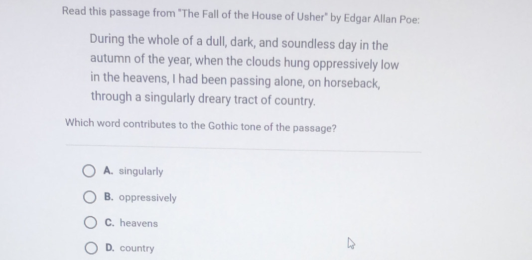 Read this passage from "The Fall of the House of Usher" by Edgar Allan Poe:
During the whole of a dull, dark, and soundless day in the
autumn of the year, when the clouds hung oppressively low
in the heavens, I had been passing alone, on horseback,
through a singularly dreary tract of country.
Which word contributes to the Gothic tone of the passage?
A. singularly
B. oppressively
C. heavens
D. country