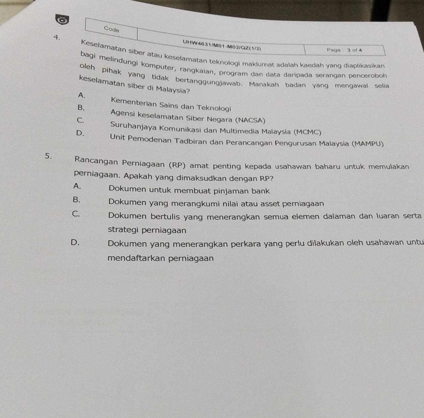 Code
4.
UHW4631/M01-M02/QZ(1/2)
Page : 3 of 4
Keselamatan siber atau keselamatan teknologi maklumat adalah kaedah yang diaplikasikan
bagi melindungi komputer, rangkaian, program dan data daripada serangan penceroboh
oleh pihak yang tidak bertanggungjawab. Manakah badan yang mengawal selia
keselamatan siber di Malaysia?
A. Kementerian Sains dan Teknologi
B. Agensi keselamatan Siber Negara (NACSA)
C. Suruhanjaya Komunikasi dan Multimedia Malaysia (MCMC)
D. Unit Pemodenan Tadbiran dan Perancangan Pengurusan Malaysia (MAMPU)
5. Rancangan Perniagaan (RP) amat penting kepada usahawan baharu untuk memulakan
perniagaan. Apakah yang dimaksudkan dengan RP?
A. Dokumen untuk membuat pinjaman bank
B. Dokumen yang merangkumi nilai atau asset perniagaan
C. Dokumen bertulis yang menerangkan semua elemen dalaman dan luaran serta
strategi perniagaan
D. Dokumen yang menerangkan perkara yang perlu dilakukan oleh usahawan untu
mendaftarkan perniagaan