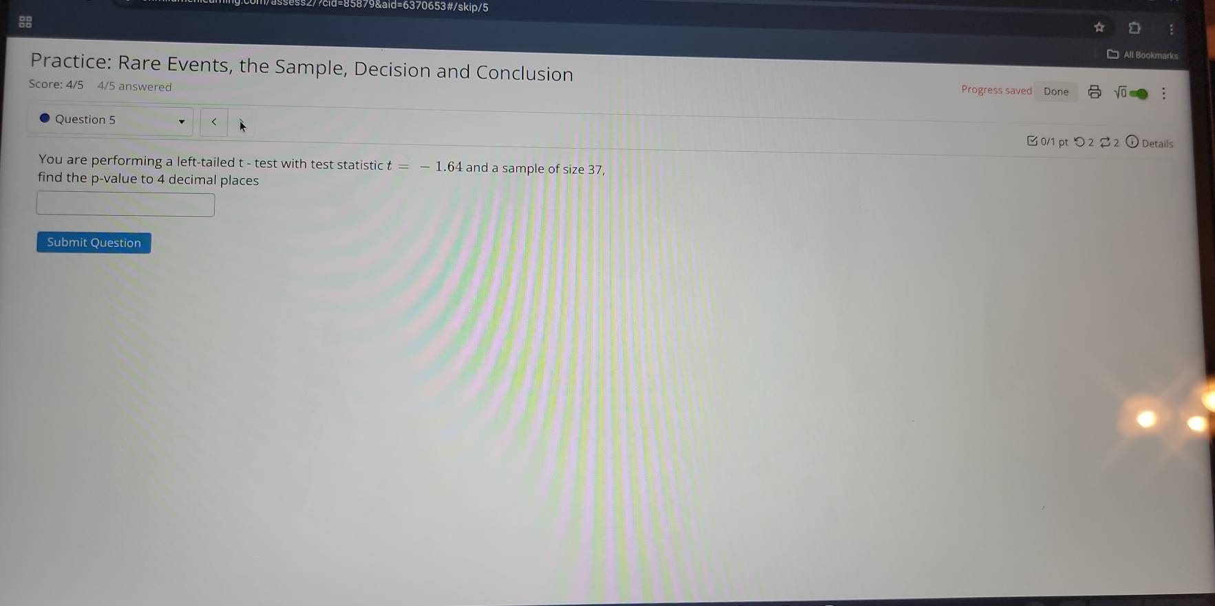 879&aid=6370653#/skip/5 
8 
Practice: Rare Events, the Sample, Decision and Conclusion 
Score: 4/5 4/5 answered 
Progress saved Done 
Question 5 t - test with test statistic t=-1.64 and a sample of size 37
find the p -value to 4 decimal places 
Submit Question