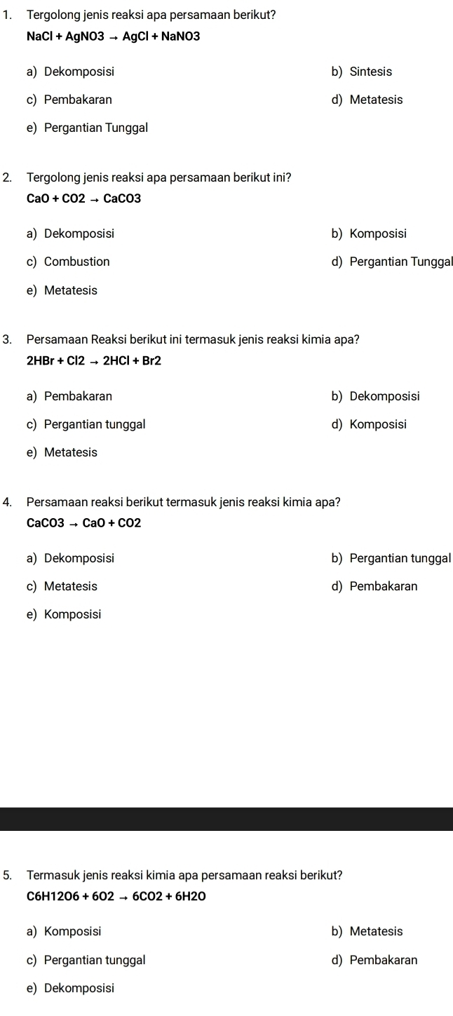 Tergolong jenis reaksi apa persamaan berikut?
NaCl+AgNO3to AgCl+NaNO3
a) Dekomposisi b) Sintesis
c) Pembakaran d) Metatesis
e) Pergantian Tunggal
2. Tergolong jenis reaksi apa persamaan berikut ini?
CaO+CO2to CaCO3
a) Dekomposisi b) Komposisi
c) Combustion d) Pergantian Tunggal
e) Metatesis
3. Persamaan Reaksi berikut ini termasuk jenis reaksi kimia apa?
2HBr+Cl2to 2HCl+Br2
a) Pembakaran b) Dekomposisi
c) Pergantian tunggal d) Komposisi
e) Metatesis
4. Persamaan reaksi berikut termasuk jenis reaksi kimia apa?
CaCO3to CaO+CO2
a) Dekomposisi b) Pergantian tunggal
c) Metatesis d) Pembakaran
e) Komposisi
5. Termasuk jenis reaksi kimia apa persamaan reaksi berikut?
C6H12O6+6O2to 6CO2+6H2O
a) Komposisi b) Metatesis
c) Pergantian tunggal d) Pembakaran
e) Dekomposisi