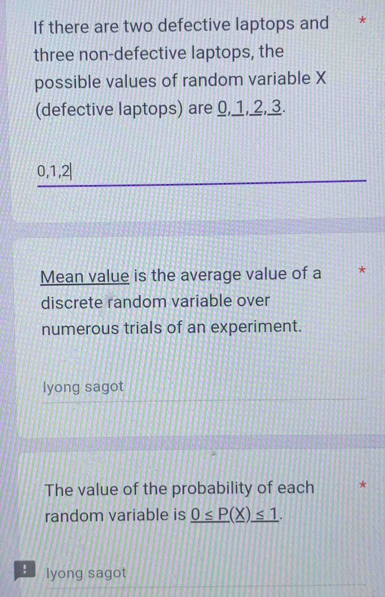 If there are two defective laptops and * 
three non-defective laptops, the 
possible values of random variable X
(defective laptops) are 0, 1, 2, 3.
0, 1, 2|
Mean value is the average value of a * 
discrete random variable over 
numerous trials of an experiment. 
lyong sagot 
The value of the probability of each 
random variable is _ 0≤ P(_ X)_ ≤ 1. 
lyong sagot