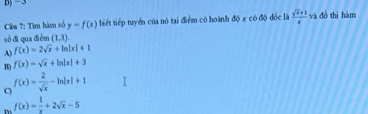 −3
Câu 7: Tìm hàm số y=f(x) biết tiếp tuyển của nó tại điểm có hoành độ x có độ đốc là  (sqrt(x)+1)/x  và đồ thị hàm
số đi qua điểm (1,3).
A) f(x)=2sqrt(x)+ln |x|+1
B) f(x)=sqrt(x)+ln |x|+3
C) f(x)= 2/sqrt(x) -ln |x|+1
m f(x)= 1/x +2sqrt(x)-5