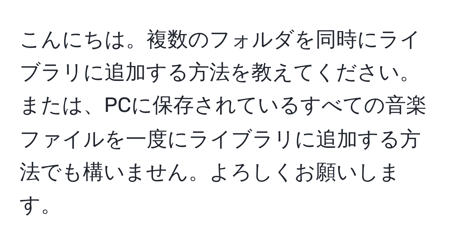 こんにちは。複数のフォルダを同時にライブラリに追加する方法を教えてください。または、PCに保存されているすべての音楽ファイルを一度にライブラリに追加する方法でも構いません。よろしくお願いします。