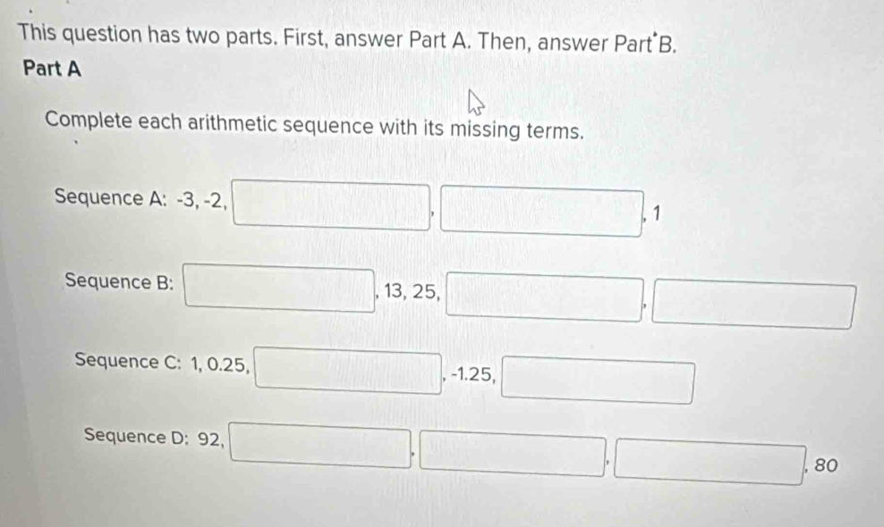 This question has two parts. First, answer Part A. Then, answer Part B. 
Part A 
Complete each arithmetic sequence with its missing terms. 
Sequence A: -3, -2, 1
Sequence B: 13, 25, 
Sequence C: 1, 0. 25, 25
Sequence D: 92, r= ()/() ()
□ , 8