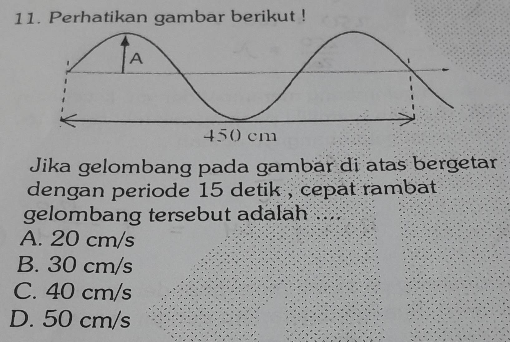 Perhatikan gambar berikut !
Jika gelombang pada gambar di atas bergetar
dengan periode 15 detik , cepat rambat.
gelombang tersebut adalah
A. 20 cm/s
B. 30 cm/s
C. 40 cm/s
D. 50 cm/s