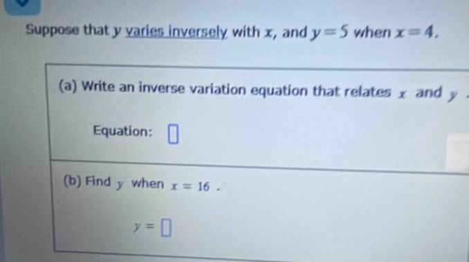 Suppose that y varies inversely with x, and y=5 when x=4, 
(a) Write an inverse variation equation that relates x and y
Equation: L
(b) Find y when x=16.
y=□