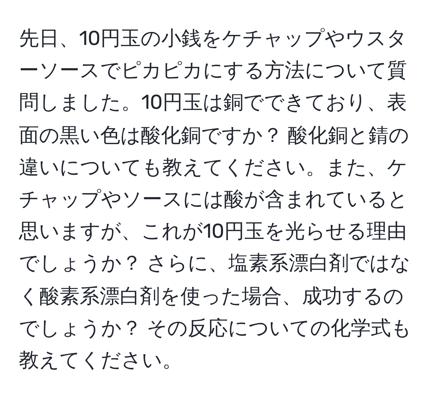 先日、10円玉の小銭をケチャップやウスターソースでピカピカにする方法について質問しました。10円玉は銅でできており、表面の黒い色は酸化銅ですか？ 酸化銅と錆の違いについても教えてください。また、ケチャップやソースには酸が含まれていると思いますが、これが10円玉を光らせる理由でしょうか？ さらに、塩素系漂白剤ではなく酸素系漂白剤を使った場合、成功するのでしょうか？ その反応についての化学式も教えてください。