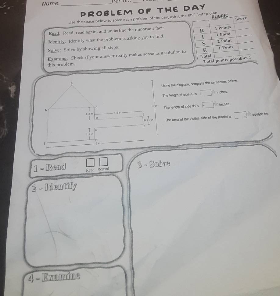 Name: _Periou. 
PROBLEM OF THE DAY 
Use the space below to solve each problem of the day, using the ep plan. 
Read: Read, read again. and underline the important facts 
Identify: Identify what the problem is asking you to find. 
Solve: Solve by showing all steps. 
Examine: Check if your answer really makes sense as a solution to 
this problem. 
Using the diagram, complete the sentences below 
The length of side Al is inches
The length of side IH is inches
The area of the visible side of the model is square inc 
1 - Read Read Reread 3 - Solve 
2 - Identify 
△ Examine