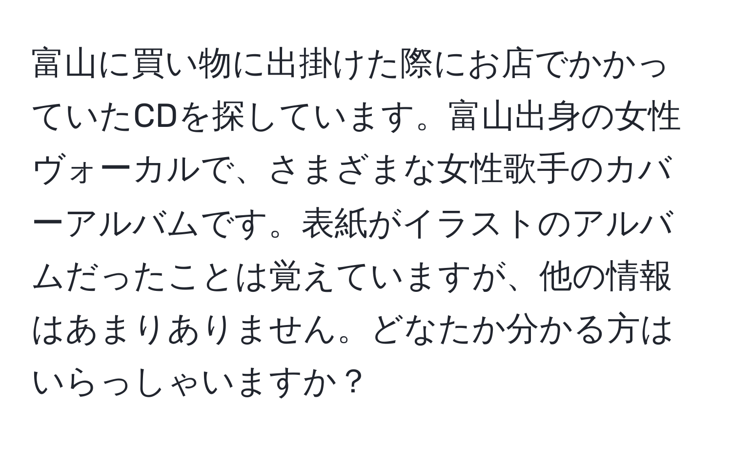 富山に買い物に出掛けた際にお店でかかっていたCDを探しています。富山出身の女性ヴォーカルで、さまざまな女性歌手のカバーアルバムです。表紙がイラストのアルバムだったことは覚えていますが、他の情報はあまりありません。どなたか分かる方はいらっしゃいますか？