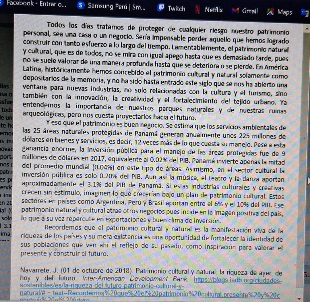 Facebook - Entrar o... S Samsung Perú | Sm... Twitch Netflix Gmail Maps Cy
Todos los días tratamos de proteger de cualquier riesgo nuestro patrimonio
personal, sea una casa o un negocio. Sería impensable perder aquello que hemos logrado
construir con tanto esfuerzo a lo largo del tiempo. Lamentablemente, el patrimonio natural
y cultural, que es de todos, no se mira con igual apego hasta que es demasiado tarde, pues
no se suele valorar de una manera profunda hasta que se deteriora o se pierde. En América
Latina, históricamente hemos concebido el patrimonio cultural y natural solamente como
depositarios de la memoria, y no ha sido hasta entrado este siglo que se nos ha abierto una
lías ventana para nuevas industrias, no solo relacionadas con la cultura y el turismo, sino
asa o también con la innovación, la creatividad y el fortalecimiento del tejido urbano. Ya
sfue entendemos la importancia de nuestros parques naturales y de nuestras ruinas
todc
le un arqueológicas, pero nos cuesta proyectarlos hacia el futuro.
te h
Y eso que el patrimonio es buen negocio. Se estima que los servicios ambientales de
emor las 25 áreas naturales protegidas de Panamá generan anualmente unos 225 millones de
s in dólares en bienes y servicios, es decir, 12 veces más de lo que cuesta su manejo. Pese a esta
ovac ganancia enorme, la inversión pública para el manejo de las áreas protegidas fue de 9
porta millones de dólares en 2017, equivalente al 0.02% del PIB. Panamá invierte apenas la mitad
nos c del promedio mundial (0.04%) en este tipo de áreas. Asimismo, en el sector cultural la
patri inversión pública es solo 0.20% del PIB. Aun así la música, el teatro y la danza aportan
es p
ervic aproximadamente el 3.1% del PIB de Panamá. Sí estas industrias culturales y creativas
inv crecen sin estímulo, imaginen lo que crecerían bajo un plan de patrimonio cultural. Estos
en 20 sectores en países como Argentina, Perú y Brasil aportan entre el 6% y el 10% del PIB. Ese
ial (( patrimonio natural y cultural atrae otros negocios pues incide en la imagen positiva del país,
sold lo que a su vez repercute en exportaciones y buen clima de inversión.
I 3.1 Recordemos que el patrimonio cultural y natural es la manifestación viva de la
imal riqueza de los países y su mera existencia es una oportunidad de fortalecer la identidad de
sus poblaciones que ven ahí el reflejo de su pasado, como inspiración para valorar el
presente y construir el futuro.
Navarrete, J. (01 de octubre de 2018). Patrimonio cultural y natural: la riqueza de ayer, de G
hoy y del futuro. Inter-American Development Bank. https://blogs.iadb.org/ciudades-
sostenibles/es/la-riqueza-del-futuro-patrimonio-cultural-y-
natural/#:~:text=Recordemos%20que%20e1%20patrimonio%20cultural.presente%20y%20c
onstruir% 20 c1% 20 futuro