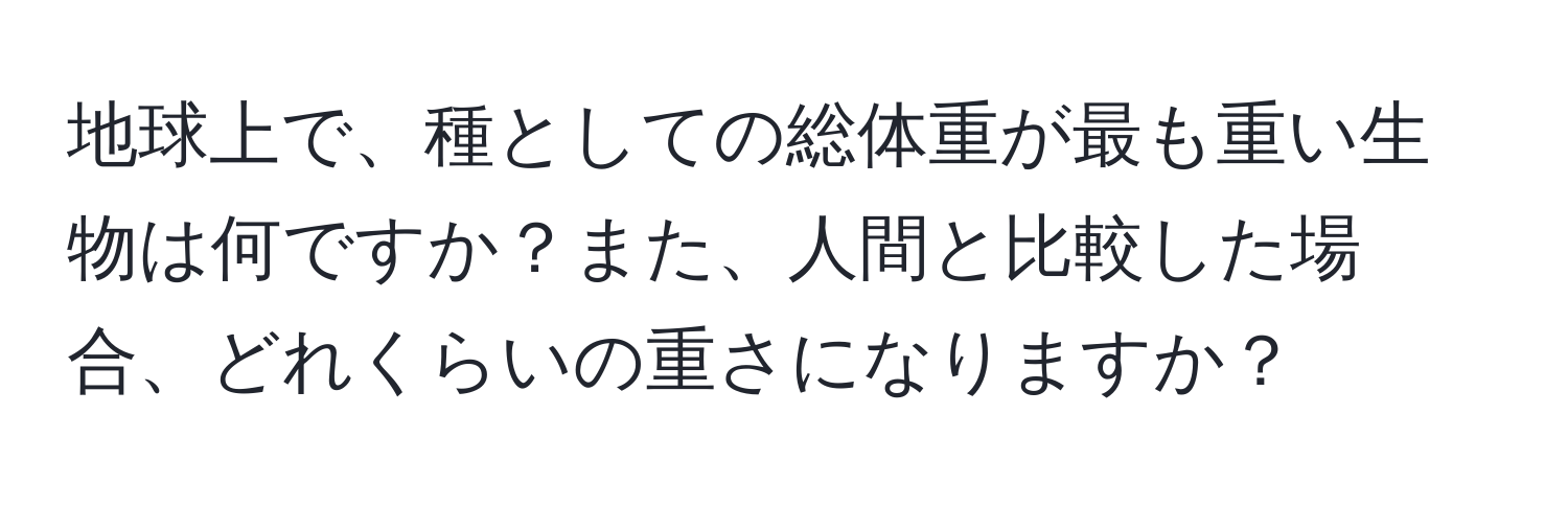 地球上で、種としての総体重が最も重い生物は何ですか？また、人間と比較した場合、どれくらいの重さになりますか？