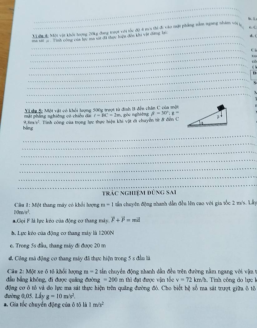 b. L
Ví đư 4 Một vật khối lượng 20kg đang trượt với tốc độ 4 m/s thì đi vào mặt phẳng nằm ngang nhám với lý
e. C
ma sát #  Tính công của lực ma sát đã thực hiện đến khi vật đừng lại.
d.  c
Ca
xu
cô
D
S
  
1
Ví du 5; Một vật có khổi lượng 500g trượt từ đinh B đến chân C của một
mặt phẳng nghiêng có chiều dài C=BC=2m , góc nghiêng beta =30°;g=
9,8m/s^2 F. Tính công của trọng lực thực hiện khi vật di chuyển từ B đến C
bằng
_
_
trác nghiệm đúng sai
* Câu 1: Một thang máy có khổi lượng m=1 tấn chuyên động nhanh dần đều lên cao với gia tốc 2 m/s. Lấy
10m/s^2.
a.Gọi F là lực kéo của động cơ thang máy. vector F+vector P=mvector a
b. Lực kéo của động cơ thang máy là 1200N
c. Trong 5s đầu, thang máy đi được 20 m
d. Công mà động cơ thang máy đã thực hiện trong 5 s đầu là
Câu 2: Một xe ô tô khổi lượng m=2 tần chuyển động nhanh dần đều trên đường nằm ngang với vận t
đầu bằng không, đi được quãng đường =200m thì đạt được vận tốc v=72km/h Tinh công do lực k
động cơ ô tô và do lực ma sát thực hiện trên quãng đường đó. Cho biết hệ số ma sát trượt giữa ô tô
đường 0,05. Lầy g=10m/s^2,
a. Gia tốc chuyền động của ô tô là 1m/s^2