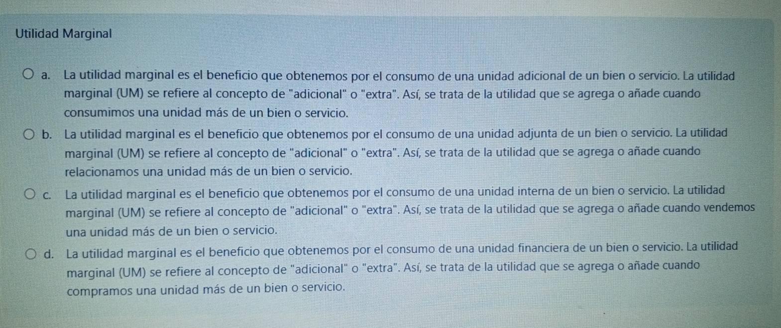 Utilidad Marginal
a. La utilidad marginal es el beneficio que obtenemos por el consumo de una unidad adicional de un bien o servicio. La utilidad
marginal (UM) se refiere al concepto de "adicional" o "extra". Así, se trata de la utilidad que se agrega o añade cuando
consumimos una unidad más de un bien o servicio.
b. La utilidad marginal es el beneficio que obtenemos por el consumo de una unidad adjunta de un bien o servicio. La utilidad
marginal (UM) se refiere al concepto de "adicional" o "extra". Así, se trata de la utilidad que se agrega o añade cuando
relacionamos una unidad más de un bien o servicio.
c. La utilidad marginal es el beneficio que obtenemos por el consumo de una unidad interna de un bien o servicio. La utilidad
marginal (UM) se refiere al concepto de "adicional" o "extra". Así, se trata de la utilidad que se agrega o añade cuando vendemos
una unidad más de un bien o servicio.
d. La utilidad marginal es el beneficio que obtenemos por el consumo de una unidad financiera de un bien o servicio. La utilidad
marginal (UM) se refiere al concepto de "adicional" o "extra". Así, se trata de la utilidad que se agrega o añade cuando
compramos una unidad más de un bien o servicio.