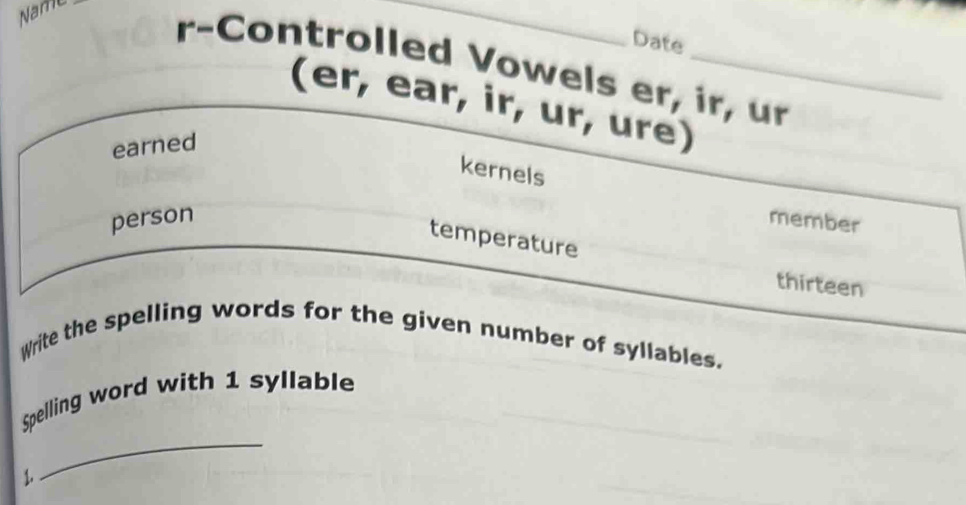 Name 
_ 
Date 
r-Controlled Vowels er, ir, ur 
(er, ear, ir, ur, ure) 
earned 
kernels 
person member 
temperature 
thirteen 
Write the spelling words for the given number of syllables. 
_ 
Spelling word with 1 syllable