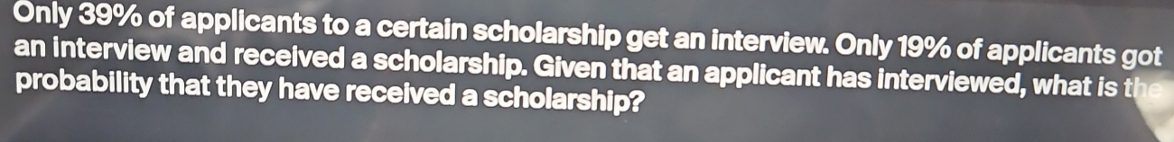 Only 39% of applicants to a certain scholarship get an interview. Only 19% of applicants got 
an interview and received a scholarship. Given that an applicant has interviewed, what is the 
probability that they have received a scholarship?