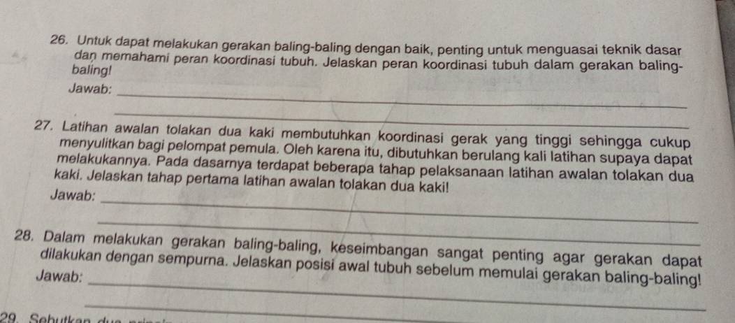 Untuk dapat melakukan gerakan baling-baling dengan baik, penting untuk menguasai teknik dasar 
dan memahami peran koordinasi tubuh. Jelaskan peran koordinasi tubuh dalam gerakan baling- 
baling! 
_ 
Jawab: 
_ 
27. Latihan awalan tolakan dua kaki membutuhkan koordinasi gerak yang tinggi sehingga cukup 
menyulitkan bagi pelompat pemula. Oleh karena itu, dibutuhkan berulang kali latihan supaya dapat 
melakukannya. Pada dasarnya terdapat beberapa tahap pelaksanaan latihan awalan tolakan dua 
kaki. Jelaskan tahap pertama latihan awalan tolakan dua kaki! 
_ 
Jawab: 
_ 
28. Dalam melakukan gerakan baling-baling, keseimbangan sangat penting agar gerakan dapat 
_ 
dilakukan dengan sempurna. Jelaskan posisi awal tubuh sebelum memulai gerakan baling-baling! 
Jawab: 
_ 
29 Sebutk an d